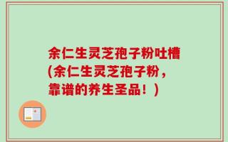 余仁生灵芝孢子粉吐槽(余仁生灵芝孢子粉，靠谱的养生圣品！)