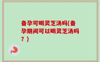 备孕可喝灵芝汤吗(备孕期间可以喝灵芝汤吗？)