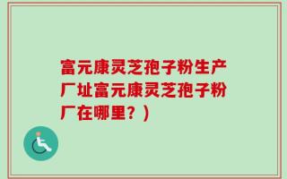 富元康灵芝孢子粉生产厂址富元康灵芝孢子粉厂在哪里？)
