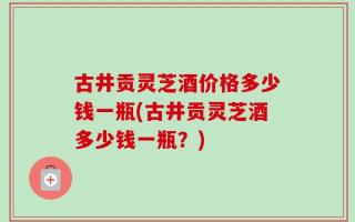 古井贡灵芝酒价格多少钱一瓶(古井贡灵芝酒多少钱一瓶？)