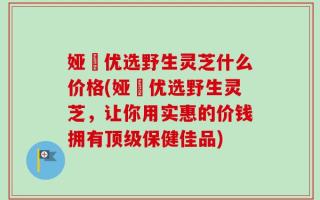 娅桸优选野生灵芝什么价格(娅桸优选野生灵芝，让你用实惠的价钱拥有顶级保健佳品)
