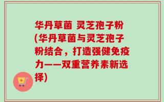 华丹草菌 灵芝孢子粉(华丹草菌与灵芝孢子粉结合，打造强健免疫力——双重营养素新选择)
