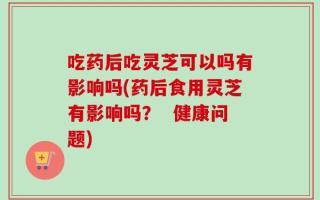 吃药后吃灵芝可以吗有影响吗(药后食用灵芝有影响吗？  健康问题)