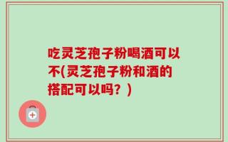 吃灵芝孢子粉喝酒可以不(灵芝孢子粉和酒的搭配可以吗？)