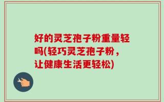 好的灵芝孢子粉重量轻吗(轻巧灵芝孢子粉，让健康生活更轻松)