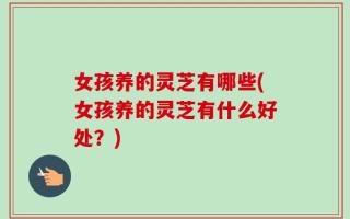 女孩养的灵芝有哪些(女孩养的灵芝有什么好处？)