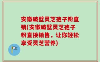 安徽破壁灵芝孢子粉直销(安徽破壁灵芝孢子粉直接销售，让你轻松享受灵芝营养)