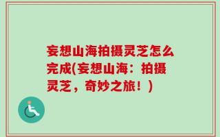妄想山海拍摄灵芝怎么完成(妄想山海：拍摄灵芝，奇妙之旅！)