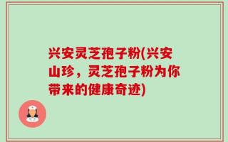 兴安灵芝孢子粉(兴安山珍，灵芝孢子粉为你带来的健康奇迹)