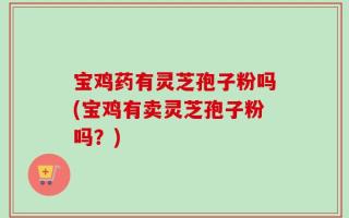 宝鸡药有灵芝孢子粉吗(宝鸡有卖灵芝孢子粉吗？)