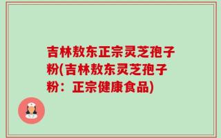吉林敖东正宗灵芝孢子粉(吉林敖东灵芝孢子粉：正宗健康食品)