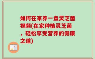 如何在家养一盘灵芝菌视频(在家种植灵芝菌，轻松享受营养的健康之道)