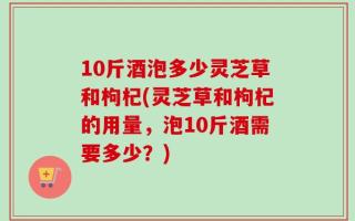 10斤酒泡多少灵芝草和枸杞(灵芝草和枸杞的用量，泡10斤酒需要多少？)