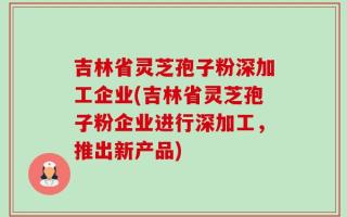 吉林省灵芝孢子粉深加工企业(吉林省灵芝孢子粉企业进行深加工，推出新产品)