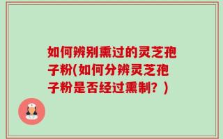 如何辨别熏过的灵芝孢子粉(如何分辨灵芝孢子粉是否经过熏制？)