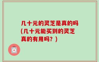 几十元的灵芝是真的吗(几十元能买到的灵芝真的有用吗？)