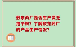 敖东药厂是否生产灵芝孢子粉？了解敖东药厂的产品生产情况？