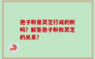 孢子粉是灵芝打成的粉吗？解答孢子粉和灵芝的关系？