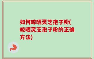 如何晾晒灵芝孢子粉(晾晒灵芝孢子粉的正确方法)