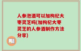 人参泡酒可以加枸杞大枣灵芝吗(加枸杞大枣灵芝的人参酒制作方法分享)