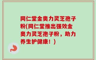 同仁堂金奥力灵芝孢子粉(同仁堂推出强效金奥力灵芝孢子粉，助力养生护健康！)