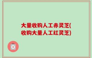 大量收购人工赤灵芝(收购大量人工红灵芝)