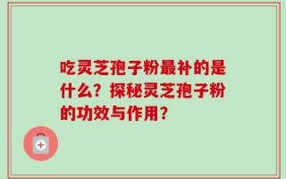 吃灵芝孢子粉最补的是什么？探秘灵芝孢子粉的功效与作用？