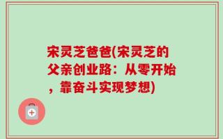 宋灵芝爸爸(宋灵芝的父亲创业路：从零开始，靠奋斗实现梦想)