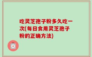 吃灵芝孢子粉多久吃一次(每日食用灵芝孢子粉的正确方法)