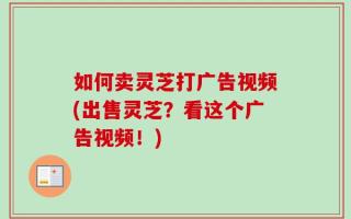如何卖灵芝打广告视频(出售灵芝？看这个广告视频！)