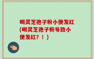 喝灵芝孢子粉小便发红(喝灵芝孢子粉导致小便发红？！)