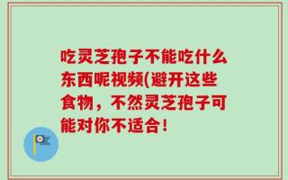 吃灵芝孢子不能吃什么东西呢视频(避开这些食物，不然灵芝孢子可能对你不适合！