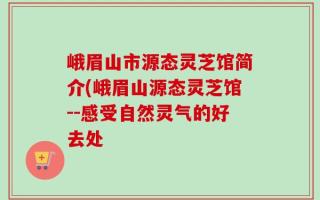 峨眉山市源态灵芝馆简介(峨眉山源态灵芝馆--感受自然灵气的好去处