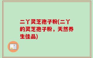 二丫灵芝孢子粉(二丫的灵芝孢子粉，天然养生佳品)