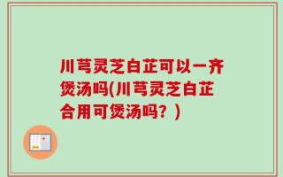 川芎灵芝白芷可以一齐煲汤吗(川芎灵芝白芷合用可煲汤吗？)