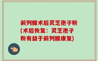 前列腺术后灵芝孢子粉(术后恢复：灵芝孢子粉有益于前列腺康复)