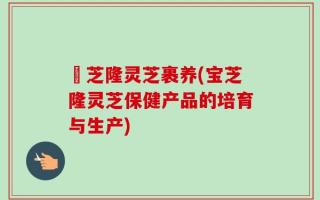 寶芝隆灵芝裹养(宝芝隆灵芝保健产品的培育与生产)