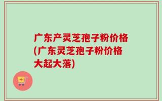 广东产灵芝孢子粉价格(广东灵芝孢子粉价格大起大落)