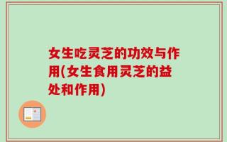 女生吃灵芝的功效与作用(女生食用灵芝的益处和作用)