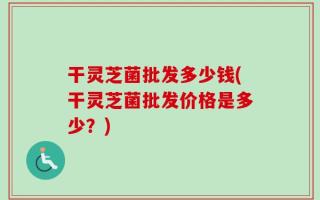 干灵芝菌批发多少钱(干灵芝菌批发价格是多少？)