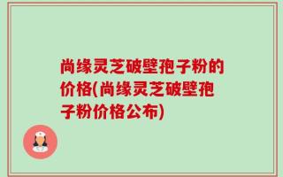 尚缘灵芝破壁孢子粉的价格(尚缘灵芝破壁孢子粉价格公布)