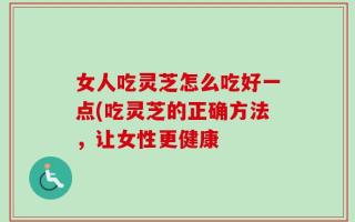 女人吃灵芝怎么吃好一点(吃灵芝的正确方法，让女性更健康