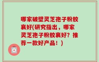 哪家破壁灵芝孢子粉胶襄好(研究指出，哪家灵芝孢子粉胶襄好？推荐一款好产品！)