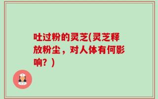 吐过粉的灵芝(灵芝释放粉尘，对人体有何影响？)