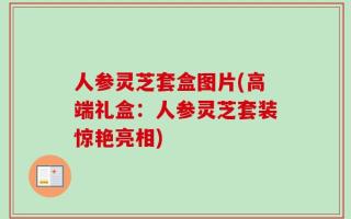 人参灵芝套盒图片(高端礼盒：人参灵芝套装惊艳亮相)
