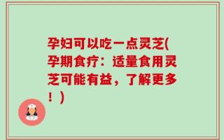 孕妇可以吃一点灵芝(孕期食疗：适量食用灵芝可能有益，了解更多！)