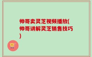 帅哥卖灵芝视频播放(帅哥讲解灵芝销售技巧)