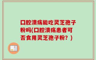 囗腔溃疡能吃灵芝孢子粉吗(囗腔溃疡患者可否食用灵芝孢子粉？)