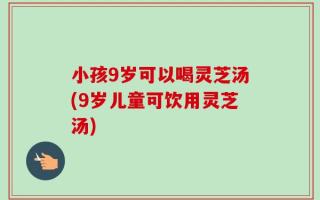 小孩9岁可以喝灵芝汤(9岁儿童可饮用灵芝汤)