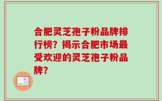 合肥灵芝孢子粉品牌排行榜？揭示合肥市场最受欢迎的灵芝孢子粉品牌？